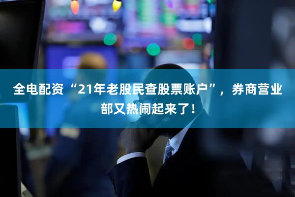 全电配资 “21年老股民查股票账户”，券商营业部又热闹起来了！