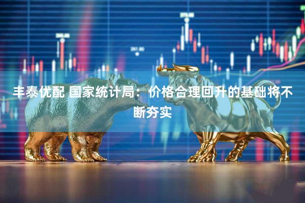 丰泰优配 国家统计局：价格合理回升的基础将不断夯实