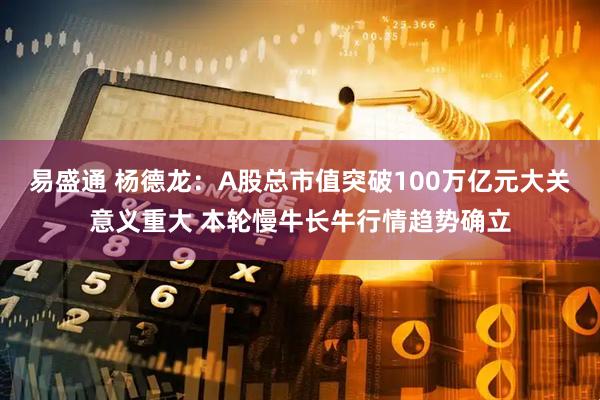 易盛通 杨德龙：A股总市值突破100万亿元大关意义重大 本轮慢牛长牛行情趋势确立