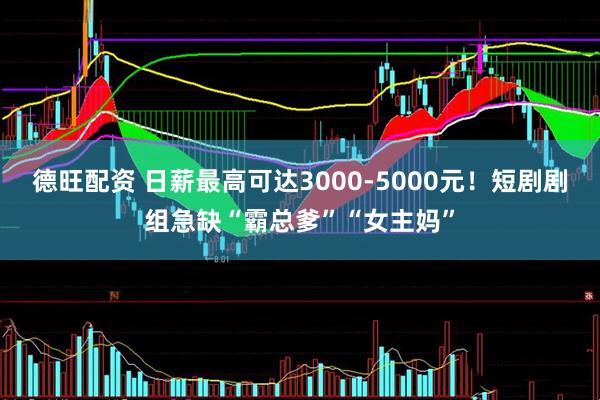 德旺配资 日薪最高可达3000-5000元！短剧剧组急缺“霸总爹”“女主妈”