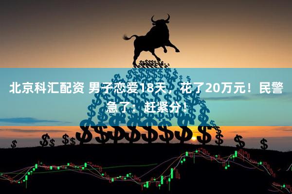 北京科汇配资 男子恋爱18天，花了20万元！民警急了：赶紧分！