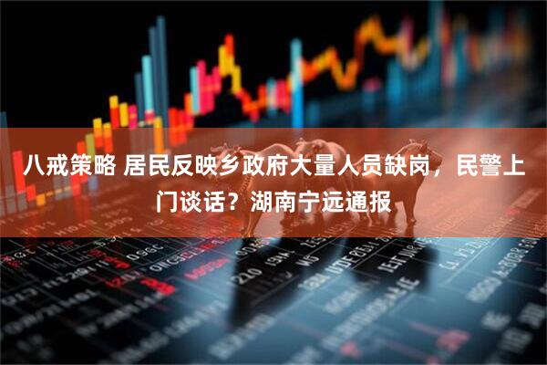 八戒策略 居民反映乡政府大量人员缺岗，民警上门谈话？湖南宁远通报