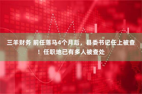 三羊财务 前任落马4个月后，县委书记任上被查！任职地已有多人被查处
