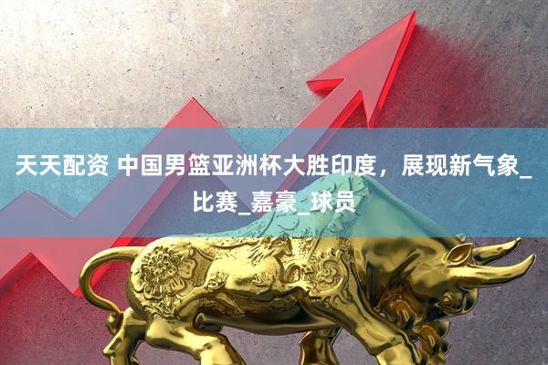 天天配资 中国男篮亚洲杯大胜印度，展现新气象_比赛_嘉豪_球员