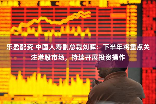 乐盈配资 中国人寿副总裁刘晖：下半年将重点关注港股市场，持续开展投资操作