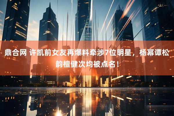鼎合网 许凯前女友再爆料牵涉7位明星，杨幂谭松韵檀健次均被点名！