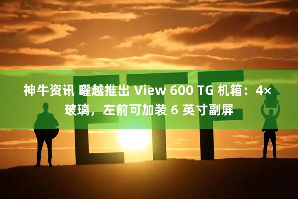 神牛资讯 曜越推出 View 600 TG 机箱：4× 玻璃，左前可加装 6 英寸副屏