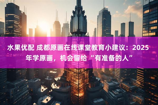 水果优配 成都原画在线课堂教育小建议：2025 年学原画，机会留给 “有准备的人”