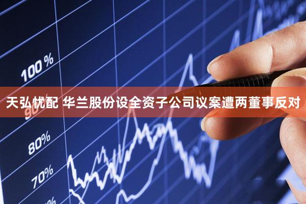 天弘忧配 华兰股份设全资子公司议案遭两董事反对
