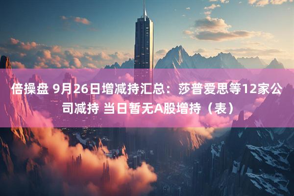 倍操盘 9月26日增减持汇总：莎普爱思等12家公司减持 当日暂无A股增持（表）