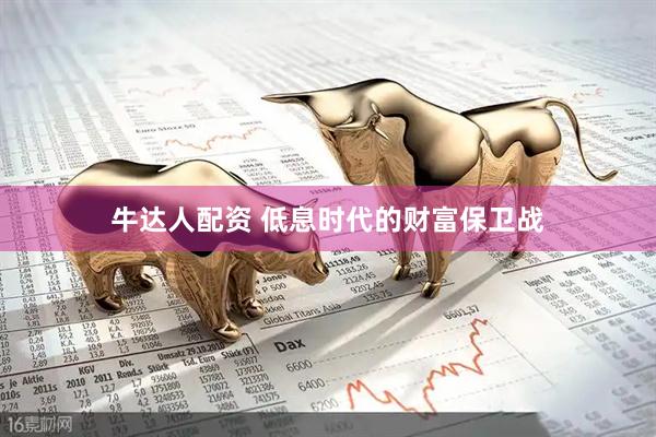 牛达人配资 低息时代的财富保卫战