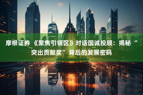 摩根证券 《聚焦引领区》对话国诚投顾：揭秘 “突出贡献奖” 背后的发展密码