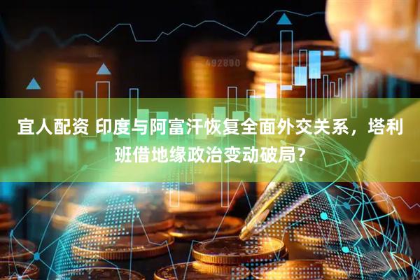 宜人配资 印度与阿富汗恢复全面外交关系,塔利班借地缘政治变动破局?