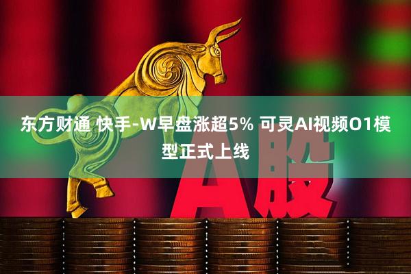 东方财通 快手-W早盘涨超5% 可灵AI视频O1模型正式上线