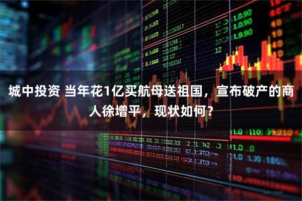 城中投资 当年花1亿买航母送祖国,宣布破产的商人徐增平,现状如何?