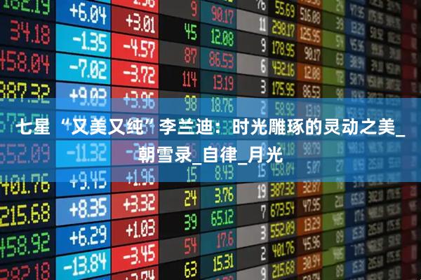七星 “又美又纯”李兰迪:时光雕琢的灵动之美_朝雪录_自律_月光