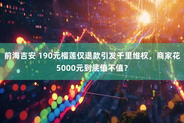 前海吉安 190元榴莲仅退款引发千里维权，商家花5000元到底值不值？